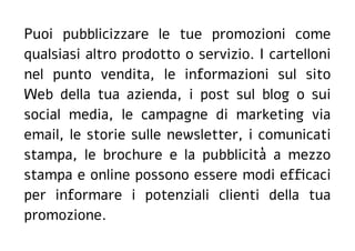 Puoi pubblicizzare le tue promozioni come
qualsiasi altro prodotto o servizio. I cartelloni
nel punto vendita, le informazioni sul sito
Web della tua azienda, i post sul blog o sui
social media, le campagne di marketing via
email, le storie sulle newsletter, i comunicati
stampa, le brochure e la pubblicità a mezzo
stampa e online possono essere modi efficaci
per informare i potenziali clienti della tua
promozione.
 