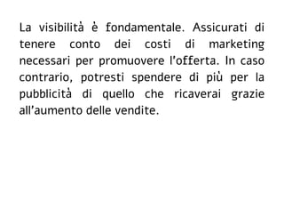 La visibilità è fondamentale. Assicurati di
tenere conto dei costi di marketing
necessari per promuovere l'offerta. In caso
contrario, potresti spendere di più per la
pubblicità di quello che ricaverai grazie
all'aumento delle vendite.
 