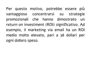 Per questo motivo, potrebbe essere più
vantaggioso concentrarsi su strategie
promozionali che hanno dimostrato un
return on investment (ROI) significativo. Ad
esempio, il marketing via email ha un ROI
medio molto elevato, pari a 38 dollari per
ogni dollaro speso.
 