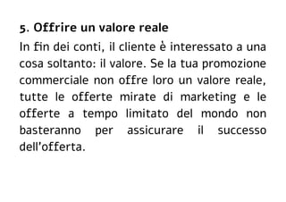 5. Offrire un valore reale
In fin dei conti, il cliente è interessato a una
cosa soltanto: il valore. Se la tua promozione
commerciale non offre loro un valore reale,
tutte le offerte mirate di marketing e le
offerte a tempo limitato del mondo non
basteranno per assicurare il successo
dell'offerta.
 