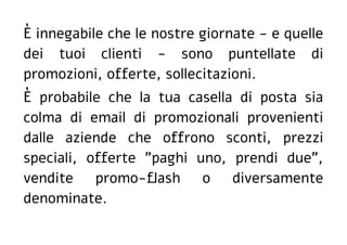 È innegabile che le nostre giornate - e quelle
dei tuoi clienti - sono puntellate di
promozioni, offerte, sollecitazioni.
È probabile che la tua casella di posta sia
colma di email di promozionali provenienti
dalle aziende che offrono sconti, prezzi
speciali, offerte "paghi uno, prendi due",
vendite promo-flash o diversamente
denominate.
 