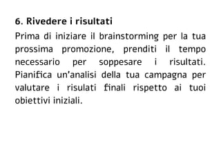 6. Rivedere i risultati
Prima di iniziare il brainstorming per la tua
prossima promozione, prenditi il tempo
necessario per soppesare i risultati.
Pianifica un'analisi della tua campagna per
valutare i risulati finali rispetto ai tuoi
obiettivi iniziali.
 