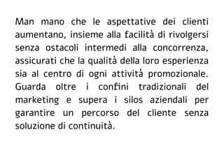 Man mano che le aspettative dei clienti
aumentano, insieme alla facilità di rivolgersi
senza ostacoli intermedi alla concorrenza,
assicurati che la qualità della loro esperienza
sia al centro di ogni attività promozionale.
Guarda oltre i confini tradizionali del
marketing e supera i silos aziendali per
garantire un percorso del cliente senza
soluzione di continuità.
 