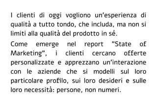 I clienti di oggi vogliono un'esperienza di
qualità a tutto tondo, che includa, ma non si
limiti alla qualità del prodotto in sé.
Come emerge nel report "State of
Marketing", i clienti cercano offerte
personalizzate e apprezzano un'interazione
con le aziende che si modelli sul loro
particolare profilo, sui loro desideri e sulle
loro necessità: persone, non numeri.
 