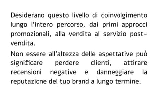 Desiderano questo livello di coinvolgimento
lungo l'intero percorso, dai primi approcci
promozionali, alla vendita al servizio post-
vendita.
Non essere all'altezza delle aspettative può
significare perdere clienti, attirare
recensioni negative e danneggiare la
reputazione del tuo brand a lungo termine.
 