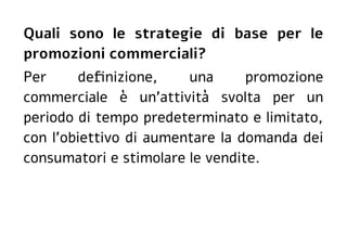 Quali sono le strategie di base per le
promozioni commerciali?
Per definizione, una promozione
commerciale è un'attività svolta per un
periodo di tempo predeterminato e limitato,
con l'obiettivo di aumentare la domanda dei
consumatori e stimolare le vendite.
 
