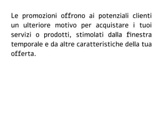 Le promozioni offrono ai potenziali clienti
un ulteriore motivo per acquistare i tuoi
servizi o prodotti, stimolati dalla finestra
temporale e da altre caratteristiche della tua
offerta.
 