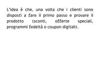 L'idea è che, una volta che i clienti sono
disposti a fare il primo passo e provare il
prodotto (sconti, offerte speciali,
programmi fedeltà o coupon digitali).
 
