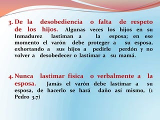 3. De la desobediencia o falta de respeto
de los hijos. Algunas veces los hijos en su
Inmadurez
lastiman a
la
esposa; en ese
momento el varón debe proteger a
su esposa,
exhortando a sus hijos a pedirle
perdón y no
volver a desobedecer o lastimar a su mamá.

4. Nunca lastimar física o verbalmente a
esposa.
Jamás el varón debe lastimar a
esposa, de hacerlo se hará
Pedro 3.7)

la

su
daño así mismo, (1

 