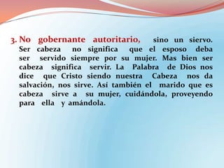 3. No gobernante autoritario,

sino un siervo.
Ser cabeza
no significa
que el esposo deba
ser servido siempre por su mujer. Mas bien ser
cabeza significa servir. La Palabra de Dios nos
dice que Cristo siendo nuestra Cabeza nos da
salvación, nos sirve. Así también el marido que es
cabeza sirve a su mujer, cuidándola, proveyendo
para ella y amándola.

 