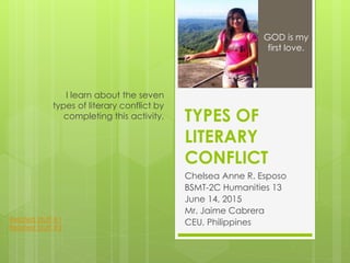 TYPES OF
LITERARY
CONFLICT
Chelsea Anne R. Esposo
BSMT-2C Humanities 13
June 14, 2015
Mr. Jaime Cabrera
CEU, Philippines
I learn about the seven
types of literary conflict by
completing this activity.
GOD is my
first love.
Related Stuff #1
Related Stuff #2
 
