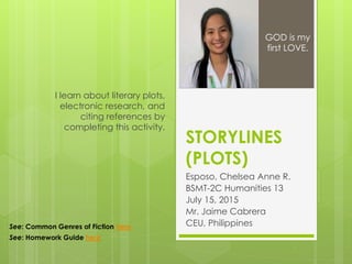 STORYLINES
(PLOTS)
Esposo, Chelsea Anne R.
BSMT-2C Humanities 13
July 15, 2015
Mr. Jaime Cabrera
CEU, Philippines
I learn about literary plots,
electronic research, and
citing references by
completing this activity.
GOD is my
first LOVE.
See: Common Genres of Fiction here
See: Homework Guide here
 