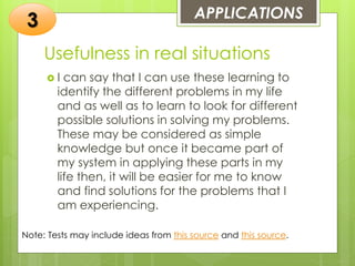 Usefulness in real situations
 I can say that I can use these learning to
identify the different problems in my life
and as well as to learn to look for different
possible solutions in solving my problems.
These may be considered as simple
knowledge but once it became part of
my system in applying these parts in my
life then, it will be easier for me to know
and find solutions for the problems that I
am experiencing.
APPLICATIONS
3
Note: Tests may include ideas from this source and this source.
 