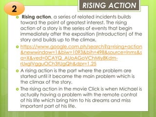 RISING ACTION
 Rising action, a series of related incidents builds
toward the point of greatest interest. The rising
action of a story is the series of events that begin
immediately after the exposition (introduction) of the
story and builds up to the climax.
 https://www.google.com.ph/search?q=rising+action
&newwindow=1&biw=1093&bih=498&source=lnms&s
a=X&ved=0CAYQ_AUoAGoVChMIy8Kdm-
rUxgIVgguOCh3tUgQh&dpr=1.25
 A rising action is the part where the problem are
started until it became the main problem which is
the climax of the story.
 The rising action in the movie Click is when Michael is
actually having a problem with the remote control
of his life which bring him to his dreams and miss
important part of his life.
2
 
