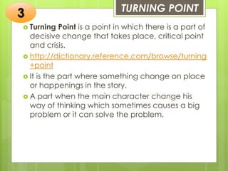 TURNING POINT
 Turning Point is a point in which there is a part of
decisive change that takes place, critical point
and crisis.
 http://dictionary.reference.com/browse/turning
+point
 It is the part where something change on place
or happenings in the story.
 A part when the main character change his
way of thinking which sometimes causes a big
problem or it can solve the problem.
3
 