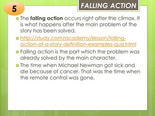 FALLING ACTION
 The falling action occurs right after the climax. It
is what happens after the main problem of the
story has been solved.
 http://study.com/academy/lesson/falling-
action-of-a-story-definition-examples-quiz.html
 Falling action is the part which the problem was
already solved by the main character.
 The time when Michael Newman got sick and
die because of cancer. That was the time when
the remote control was gone.
5
 