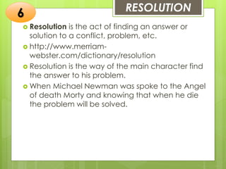RESOLUTION
 Resolution is the act of finding an answer or
solution to a conflict, problem, etc.
 http://www.merriam-
webster.com/dictionary/resolution
 Resolution is the way of the main character find
the answer to his problem.
 When Michael Newman was spoke to the Angel
of death Morty and knowing that when he die
the problem will be solved.
6
 