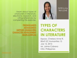 TYPES OF
CHARACTERS
IN LITERATURE
Esposo, Chelsea Anne R.
BSMT-2C Humanities 13
July 15, 2015
Mr. Jaime Cabrera
CEU, Philippines
I learn about types of
characters in literature,
electronic research, and
citing references by
completing this exercise.
PROTAGONISTS
ANTAGONISTS
SUPPORT CHARACTERS
CHARACTER DEVELOPMENT
BRAIN EXERCISE
GOD is my
first LOVE
Related Stuff
 