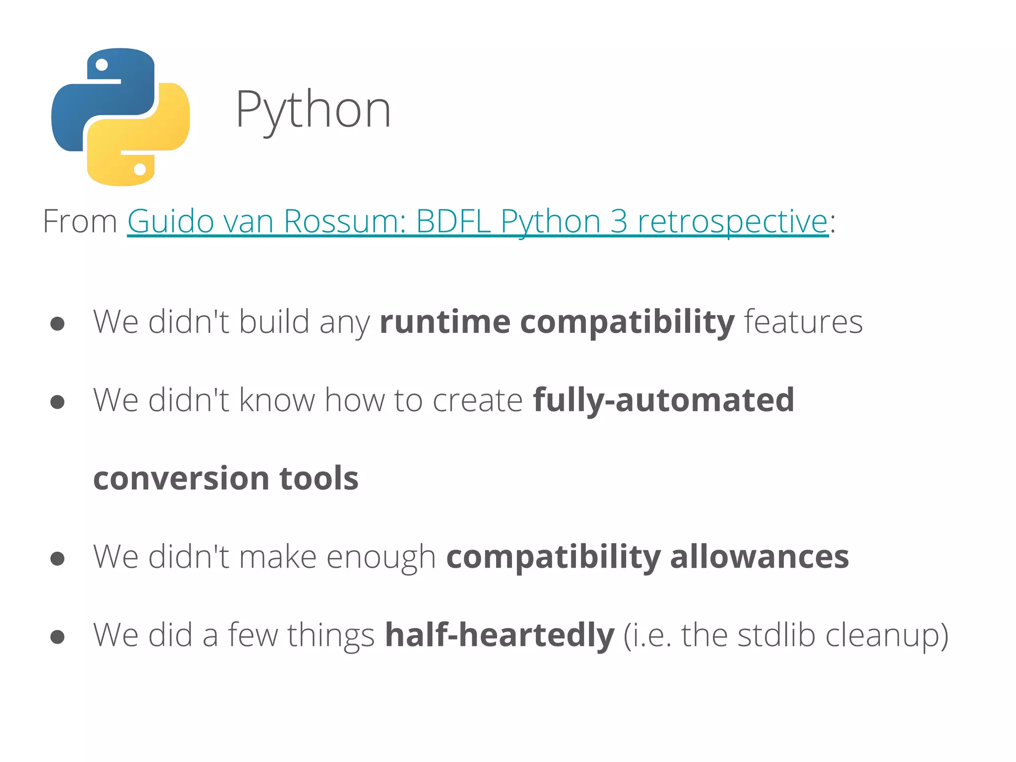 From Guido van Rossum: BDFL Python 3 retrospective:
● We didn't build any runtime compatibility features
● We didn't know how to create fully-automated
conversion tools
● We didn't make enough compatibility allowances
● We did a few things half-heartedly (i.e. the stdlib cleanup)
Python
 
