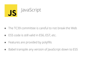 JavaScript
● The TC39 committee is careful to not break the Web
● ES5 code is still valid in ES6, ES7, etc.
● Features are provided by polyfills
● Babel transpile any version of JavaScript down to ES5
 