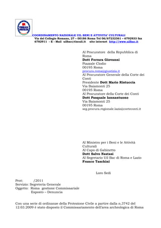 COORDINAMENTO NAZIONALE UIL BENI E ATTIVITA’ CULTURALI
           Via del Collegio Romano, 27 – 00186 Roma Tel 06/67232361 – 6792933 fax
           6782911 - E - Mail uilbac@tiscali.it sito internet http://www.uilbac.it


                                          Al Procuratore della Repubblica di
                                          Roma
                                          Dott Ferrara Giovanni
                                          Piazzale Clodio
                                          00195 Roma
                                          procura.roma@giustizia.it
                                          Al Procuratore Generale della Corte dei
                                          Conti
                                          Presidente Dott Mario Ristuccia
                                          Via Baiamonti 25
                                          00195 Roma
                                          Al Procuratore della Corte dei Conti
                                          Dott Pasquale Iannantuono
                                          Via Baiamonti 25
                                          00195 Roma
                                          seg.procura.regionale.lazio@corteconti.it




                                          Al Ministro per i Beni e le Attività
                                          Culturali
                                          Al Capo di Gabinetto
                                          Dott Salvo Nastasi
                                          Al Segretario Uil Bac di Roma e Lazio
                                          Franco Taschini


                                                   Loro Sedi

Prot:       /2011
Servizio: Segreteria Generale
Oggetto: Roma gestione Commissariale
           Esposto – Denuncia


Con una serie di ordinanze della Protezione Civile a partire dalla n.3742 del
12.03.2009 è stato disposto il Commissariamento dell’area archeologica di Roma
 