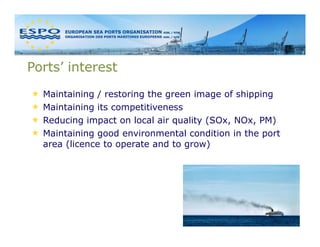 Ports’ interest
  Maintaining / restoring the green image of shipping
  Maintaining its competitiveness
  Reducing impact on local air quality (SOx, NOx, PM)
  Maintaining good environmental condition in the port
  area (licence to operate and to grow)
 