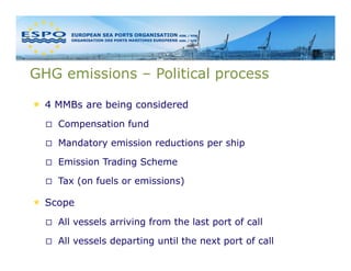 GHG emissions – Political process

  4 MMBs are being considered
    Compensation fund

    Mandatory emission reductions per ship

    Emission Trading Scheme

    Tax (on fuels or emissions)

  Scope
    All vessels arriving from the last port of call

    All vessels departing until the next port of call
 