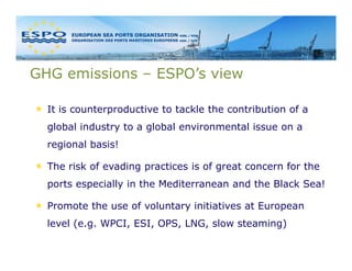 GHG emissions – ESPO’s view

  It is counterproductive to tackle the contribution of a
  global industry to a global environmental issue on a
  regional basis!

  The risk of evading practices is of great concern for the
  ports especially in the Mediterranean and the Black Sea!

  Promote the use of voluntary initiatives at European
  level (e.g. WPCI, ESI, OPS, LNG, slow steaming)
 