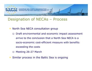 Designation of NECAs – Process

  North Sea NECA consultation group
    Draft environmental and economic impact assessment
    arrive to the conclusion that a North Sea NECA is a
    socio-economic cost-efficient measure with benefits
    exceeding the costs

    Meeting 26-27 March

  Similar process in the Baltic Sea is ongoing
 