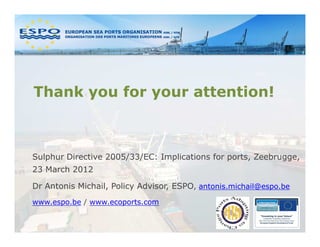 Thank you for your attention!



Sulphur Directive 2005/33/EC: Implications for ports, Zeebrugge,
23 March 2012

Dr Antonis Michail, Policy Advisor, ESPO, antonis.michail@espo.be
www.espo.be / www.ecoports.com
 
