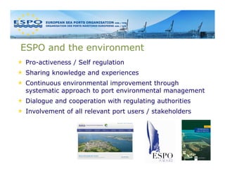 ESPO and the environment
Pro-activeness / Self regulation
Sharing knowledge and experiences
Continuous environmental improvement through
systematic approach to port environmental management
Dialogue and cooperation with regulating authorities
Involvement of all relevant port users / stakeholders
 