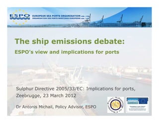 The ship emissions debate:
ESPO’s view and implications for ports




Sulphur Directive 2005/33/EC: Implications for ports,
Zeebrugge, 23 March 2012

Dr Antonis Michail, Policy Advisor, ESPO
 