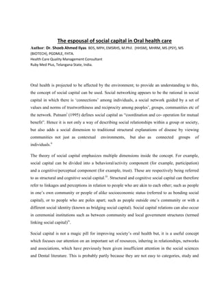The espousal of social capital in Oral health care
Author: Dr. Shoeb Ahmed Ilyas BDS, MPH, EMSRHS, M.Phil. (HHSM), MHRM, MS (PSY), MS
(BIOTECH), PGDMLE, FHTA.
Health Care Quality Management Consultant
Ruby Med Plus, Telangana State, India.
Oral health is projected to be affected by the environment; to provide an understanding to this,
the concept of social capital can be used. Social networking appears to be the rational in social
capital in which there is ‘connections’ among individuals, a social network guided by a set of
values and norms of trustworthiness and reciprocity among peoples’, groups, communities etc of
the network. Putnami
(1995) defines social capital as “coordination and co- operation for mutual
benefit”. Hence it is not only a way of describing social relationships within a group or society,
but also adds a social dimension to traditional structural explanations of disease by viewing
communities not just as contextual environments, but also as connected groups of
individuals.ii
The theory of social capital emphasizes multiple dimensions inside the concept. For example,
social capital can be divided into a behavioral/activity component (for example, participation)
and a cognitive/perceptual component (for example, trust). These are respectively being referred
to as structural and cognitive social capital.iii
. Structural and cognitive social capital can therefore
refer to linkages and perceptions in relation to people who are akin to each other; such as people
in one’s own community or people of alike socioeconomic status (referred to as bonding social
capital), or to people who are poles apart; such as people outside one’s community or with a
different social identity (known as bridging social capital). Social capital relations can also occur
in ceremonial institutions such as between community and local government structures (termed
linking social capital)iv
.
Social capital is not a magic pill for improving society’s oral health but, it is a useful concept
which focuses our attention on an important set of resources, inhering in relationships, networks
and associations, which have previously been given insufficient attention in the social sciences
and Dental literature. This is probably partly because they are not easy to categories, study and
 
