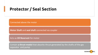 Protector / Seal Section
Connected above the motor
Motor Shaft and seal shaft connected via coupler
Acts as Oil Reservoir for motor
Contain a thrust modul that absorbs thrust generated by the shafts of the gas
separator and pump
 