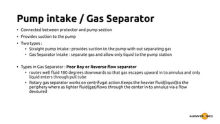 Pump intake / Gas Separator
• Connected between protector and pump section
• Provides suction to the pump
• Two types :
• Straight pump intake : provides suction to the pump with out separating gas
• Gas Separator intake : separate gas and allow only liquid to the pump station
• Types in Gas Separator : Poor Boy or Reverse flow separator
• routes well fluid 180 degrees downwards so that gas escapes upward in to annulus and only
liquid enters through pull tube
• Rotary gas separator works on centrifugal action.Keeps the heavier fluid(liquid)to the
periphery where as lighter fluid(gas)flows through the center in to annulus via a flow
devoured
 