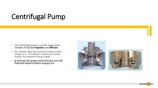 Centrifugal Pump
• The centrifugal pump is a multi-stage pump,
Consists of stacked impeller and diffuser
• the impeller takes the fluid and imparts kinetic
energy to it. The diffuser converts this kinetic
energy into potential energy (head)
• In Overall, the pumps main function is to lift
fluid and imparts kinetic energy to it
 