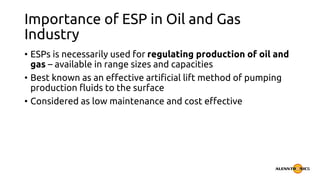 Importance of ESP in Oil and Gas
Industry
• ESPs is necessarily used for regulating production of oil and
gas – available in range sizes and capacities
• Best known as an effective artificial lift method of pumping
production fluids to the surface
• Considered as low maintenance and cost effective
 