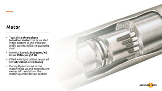 Motor
• Typically a-three phase
Induction motor that is located
in the bottom of the wellbore
and is connected to the pump by
shaft
• Nominal Speeds 3450 rpm / 60
Hz or 2916 rpm /50 Hz
• Filled with light oil that required
for lubrication and cooling
• During Operation oil in the
motor heats up and expands, the
excess oil travels from the
motor up and in to seal section
 