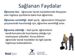 Sağlanan Faydalar
Öğrenme etkinliği – özel içerik, öğrencilerin
kendi konularında hazırlanmış olduğu için
motivasyon yüksektir. Kursu bitiren
öğrenciler kendi meslekleri ile ilgili işlerde
İngilizceyi kullanabilirler.
Öğrenme Hızı- öğrenciler kendi mesleklerinde ihtiyaçları
olan İngilizce içeriklerini daha hızlı öğrenirler.
Öğrenme verimliliği- özel içerik, öğrencilerin ihtiyaçları
çerçevesinde hazırlandığı için, öğrenme verimliliği artar.
 