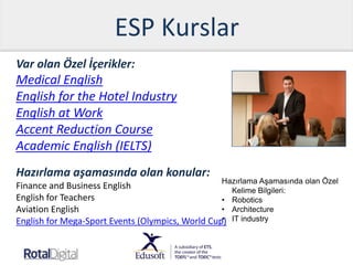 ESP Kurslar
Var olan Özel İçerikler:
Medical English
English for the Hotel Industry
English at Work
Accent Reduction Course
Academic English (IELTS)
Hazırlama aşamasında olan konular:
Finance and Business English
English for Teachers
Aviation English
English for Mega-Sport Events (Olympics, World Cup)
Hazırlama Aşamasında olan Özel
Kelime Bilgileri:
• Robotics
• Architecture
• IT industry
 