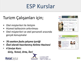 ESP Kurslar
Turizm Çalışanları için;
• Otel müşterileri ile iletişim
• Hizmet kalitesinin arttırılması
• Otel müşterileri ve otel personeli arasında
gerçek konuşmalar
• 70 saatten fazla çalışma içeriği
• Özel olarak hazırlanmış Kelime Hazinesi
• 4 Seviye Kurs:
Giriş, Temel, Orta, İleri
 