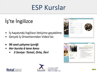 ESP Kurslar
İş’te İngilizce
• İş hayatında İngilizce iletişime geçebilme
• Gerçek İş Ortamlarından Video’lar.
 90 saat çalışma içeriği
• Her kursta 6 tane konu
• 3 Seviye: Temel, Orta, İleri
 