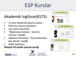 ESP Kurslar
Akademik İngilizce(IELTS)
• 12 tane Akademik Okuma ünitesi
• IELTS ileri okuma teknikleri
• Yazı yazma becerileri
• “Öğretmene Gönder – Send to
Teacher" özelliği
• Akademik kelimeler “Temel Kelimeler-
Key Words" özelliği
• İngiliz İngilizcesi
Yaklaşık 20 saatlik çalışma içeriği
 