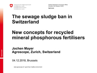 Federal Department of Economic Affairs,
Education and Research EAER
Agroscope
www.agroscope.ch I good food, healthy environment
04.12.2018, Brussels
The sewage sludge ban in
Switzerland
New concepts for recycled
mineral phosphorous fertilisers
Jochen Mayer
Agroscope, Zurich, Switzerland
 