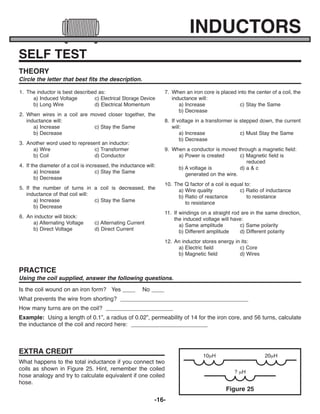 -16-
SELF TEST
1. The inductor is best described as:
a) Induced Voltage c) Electrical Storage Device
b) Long Wire d) Electrical Momentum
2. When wires in a coil are moved closer together, the
inductance will:
a) Increase c) Stay the Same
b) Decrease
3. Another word used to represent an inductor:
a) Wire c) Transformer
b) Coil d) Conductor
4. If the diameter of a coil is increased, the inductance will:
a) Increase c) Stay the Same
b) Decrease
5. If the number of turns in a coil is decreased, the
inductance of that coil will:
a) Increase c) Stay the Same
b) Decrease
6. An inductor will block:
a) Alternating Voltage c) Alternating Current
b) Direct Voltage d) Direct Current
7. When an iron core is placed into the center of a coil, the
inductance will:
a) Increase c) Stay the Same
b) Decrease
8. If voltage in a transformer is stepped down, the current
will:
a) Increase c) Must Stay the Same
b) Decrease
9. When a conductor is moved through a magnetic field:
a) Power is created c) Magnetic field is
reduced
b) A voltage is d) a & c
generated on the wire.
10. The Q factor of a coil is equal to:
a) Wire quality c) Ratio of inductance
b) Ratio of reactance to resistance
to resistance
11. If windings on a straight rod are in the same direction,
the induced voltage will have:
a) Same amplitude c) Same polarity
b) Different amplitude d) Different polarity
12. An inductor stores energy in its:
a) Electric field c) Core
b) Magnetic field d) Wires
THEORY
Circle the letter that best fits the description.
PRACTICE
Using the coil supplied, answer the following questions.
EXTRA CREDIT
What happens to the total inductance if you connect two
coils as shown in Figure 25. Hint, remember the coiled
hose analogy and try to calculate equivalent if one coiled
hose.
Figure 25
10mH
? mH
INDUCTORS
Is the coil wound on an iron form? Yes ____ No ____
What prevents the wire from shorting? ________________________________________
How many turns are on the coil? _____________________
Example: Using a length of 0.1”, a radius of 0.02”, permeability of 14 for the iron core, and 56 turns, calculate
the inductance of the coil and record here: ________________________
20mH
ECK-10_REV-O_091416.qxp_ECK-10 9/14/16 2:50 PM Page 17
 