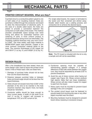 -21-
MECHANICAL PARTS
PRINTED CIRCUIT BOARDS, What are they?
A printed circuit is a conductive pattern glued to one
or both sides of an insulating material. Holes are
punched or drilled through the conductor and board
to allow the interconnection of electronic parts. In
the case of a double sided board, the holes are
plated to provide a connection between the
conductors on both sides of the board. This method
provides considerable space savings over hand
wiring and allows for automated insertion and
soldering of parts. A more uniform product is
produced because wiring errors are eliminated. The
insulating material thickness may vary from 0.015”
to 0.500”. The most widely used base material is
NEMA-XXXP paper base phenolic. Copper is the
most common conductive material glued to the
base. The common thicknesses of the copper foil
are 0.0014” (1 oz./sq. ft.) and 0.0028” (2 oz./sq. ft.).
For single sided boards, the copper is laminated to
the board and then screened and etched away.
Double sided boards use a plating process and
conductive ink to achieve the desired layout.
Figure 34
Insulating
Material
Wrong
Copper
Correct
DESIGN RULES
After a the breadboard has been tested, there are
some design rules used to layout the printed circuit
board. A few of these basic rules are listed here:
1. Diameter of punched holes should not be less
than 2/3 the board thickness.
2. Distance between punched holes or between
holes and board edge should not be less than the
board thickness.
3. Holes should not exceed more than 0.020” of the
diameter of the wire to be inserted in the hole
(machine insertion may require more, but leads
should be “clinched”).
4. Conductor widths should be large enough to
carry current peaks. A width of one tenth of an
inch (1 oz./sq. ft. copper) will increase in
temperature 10O
C at a DC current of 5A.
5. Conductor spacing must be capable of
withstanding applied voltages. If a voltage
difference of 500 volts exists between two copper
runs, they must be separated by at leads 0.03” to
prevent breakdown.
6. Avoid the use of sharp corners when laying out
copper (see Figure 34). Sharp corners produce
high electric fields that can lower breakdown.
Sharp corners will also make it easier for copper
to peel from the board.
7. Heavy parts must be mounted to prevent board
damage if the unit is dropped.
8. The printed circuit board must be fastened to
prevent leads from touching the case or any other
object mounted near the board.
9. Mounting hardware must be designed to prevent
board stress (warping or excessive torque).
Note: The PC board is included with this kit is only
a sample and will not be assembled.
ECK-10_REV-O_091416.qxp_ECK-10 9/14/16 2:50 PM Page 22
 
