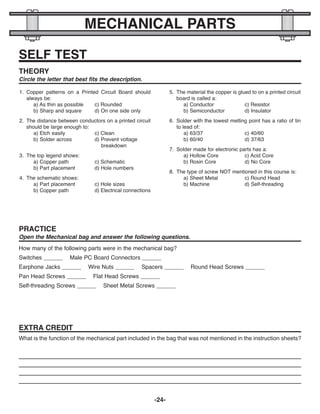 -24-
MECHANICAL PARTS
SELF TEST
1. Copper patterns on a Printed Circuit Board should
always be:
a) As thin as possible c) Rounded
b) Sharp and square d) On one side only
2. The distance between conductors on a printed circuit
should be large enough to:
a) Etch easily c) Clean
b) Solder across d) Prevent voltage
breakdown
3. The top legend shows:
a) Copper path c) Schematic
b) Part placement d) Hole numbers
4. The schematic shows:
a) Part placement c) Hole sizes
b) Copper path d) Electrical connections
5. The material the copper is glued to on a printed circuit
board is called a:
a) Conductor c) Resistor
b) Semiconductor d) Insulator
6. Solder with the lowest melting point has a ratio of tin
to lead of:
a) 63/37 c) 40/60
b) 60/40 d) 37/63
7. Solder made for electronic parts has a:
a) Hollow Core c) Acid Core
b) Rosin Core d) No Core
8. The type of screw NOT mentioned in this course is:
a) Sheet Metal c) Round Head
b) Machine d) Self-threading
THEORY
Circle the letter that best fits the description.
PRACTICE
Open the Mechanical bag and answer the following questions.
EXTRA CREDIT
What is the function of the mechanical part included in the bag that was not mentioned in the instruction sheets?
How many of the following parts were in the mechanical bag?
Switches ______ Male PC Board Connectors ______
Earphone Jacks ______ Wire Nuts ______ Spacers ______ Round Head Screws ______
Pan Head Screws ______ Flat Head Screws ______
Self-threading Screws ______ Sheet Metal Screws ______
ECK-10_REV-O_091416.qxp_ECK-10 9/14/16 2:50 PM Page 25
 