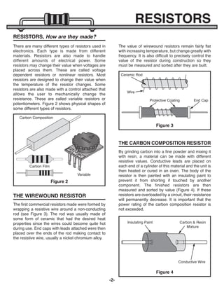 -2-
RESISTORS
RESISTORS, How are they made?
There are many different types of resistors used in
electronics. Each type is made from different
materials. Resistors are also made to handle
different amounts of electrical power. Some
resistors may change their value when voltages are
placed across them. These are called voltage
dependent resistors or nonlinear resistors. Most
resistors are designed to change their value when
the temperature of the resistor changes. Some
resistors are also made with a control attached that
allows the user to mechanically change the
resistance. These are called variable resistors or
potentiometers. Figure 2 shows physical shapes of
some different types of resistors.
The first commercial resistors made were formed by
wrapping a resistive wire around a non-conducting
rod (see Figure 3). The rod was usually made of
some form of ceramic that had the desired heat
properties since the wires could become quite hot
during use. End caps with leads attached were then
placed over the ends of the rod making contact to
the resistive wire, usually a nickel chromium alloy.
The value of wirewound resistors remain fairly flat
with increasing temperature, but change greatly with
frequency. It is also difficult to precisely control the
value of the resistor during construction so they
must be measured and sorted after they are built.
By grinding carbon into a fine powder and mixing it
with resin, a material can be made with different
resistive values. Conductive leads are placed on
each end of a cylinder of this material and the unit is
then heated or cured in an oven. The body of the
resistor is then painted with an insulating paint to
prevent it from shorting if touched by another
component. The finished resistors are then
measured and sorted by value (Figure 4). If these
resistors are overloaded by a circuit, their resistance
will permanently decrease. It is important that the
power rating of the carbon composition resistor is
not exceeded.
Figure 2
Carbon Film
Variable
Carbon Composition
THE WIREWOUND RESISTOR
Figure 3
THE CARBON COMPOSITION RESISTOR
Ceramic Rod
Wire
End Cap
Protective Coating
Figure 4
Insulating Paint Carbon & Resin
Mixture
Conductive Wire
ECK-10_REV-O_091416.qxp_ECK-10 9/14/16 2:49 PM Page 3
 