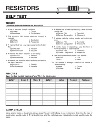 -5-
RESISTORS
SELF TEST
1. A flow of electrons through a material:
a) Voltage c) Current
b) Resistance d) Conductance
2. The pressure that pushes electrons through a
material:
a) Voltage c) Conduction
b) Current d) Resistance
3. A material that has very high resistance to electron
flow:
a) Conductor c) Resistor
b) Semiconductor d) Insulator
4. A material that allows electrons to flow easily:
a) Conductor c) Resistor
b) Semiconductor d) Insulator
5. A material that produces electrical friction and restricts
the flow of electrons:
a) Conductor c) Resistor
b) Semiconductor d) Insulator
6. A resistor that is made by wrapping a wire around a
ceramic rod:
a) Carbon Film c) Thermistor
b) Carbon Composition d) Wirewound
7. A resistor made by heating powder and resin in an
oven:
a) Carbon Film c) Thermistor
b) Carbon Composition d) Wirewound
8. A resistor made by depositing a very thin layer of
resistive material on a ceramic rod:
a) Carbon Film c) Thermistor
b) Carbon Composition d) Wirewound
9. One of the preferred values for a 5% resistor:
a) 4000W c) 77W
b) 560W d) 395W
10. The amount of wattage a resistor can handle is
determined by:
a) Value c) Current
b) Voltage d) Size
THEORY
Circle the letter that best fits the description.
PRACTICE
Open the bag marked “resistors” and fill in the table below.
Color 1 Color 2 Color 3 Color 4 Value Percent Wattage
EXTRA CREDIT
Using a razor blade or sharp knife, scrape away the paint on the body of one resistor and determine the type of
construction used to make it. Try and determine all of the materials used including the metals used to make the
leads.
ECK-10_REV-O_091416.qxp_ECK-10 9/14/16 2:49 PM Page 6
 