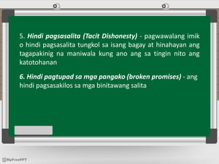 5. Hindi pagsasalita (Tacit Dishonesty) - pagwawalang imik
o hindi pagsasalita tungkol sa isang bagay at hinahayan ang
tagapakinig na maniwala kung ano ang sa tingin nito ang
katotohanan
6. Hindi pagtupad sa mga pangako (broken promises) - ang
hindi pagsasakilos sa mga binitawang salita
 